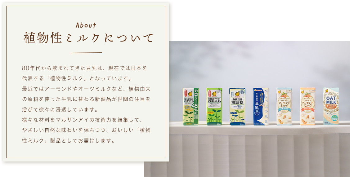 植物性ミルク 80年代から飲まれてきた豆乳は、現在では日本を代表する「植物性ミルク」となっています。最近ではアーモンドやオーツミルクなど、植物由来の原料を使った牛乳に替わる新製品が世間の注目を浴びて徐々に浸透しています。様々な材料をマルサンアイの技術力を結集して、やさしい自然な味わいを保ちつつ、おいしい「植物性ミルク」製品としてお届けします。