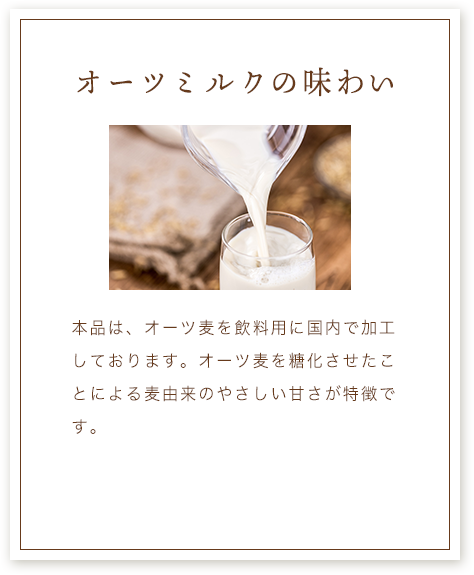 オーツミルクの味わい 本品は、オーツ麦を飲料用に国内で加工しております。オーツ麦を糖化させたことによる麦由来のやさしい甘さが特徴です。