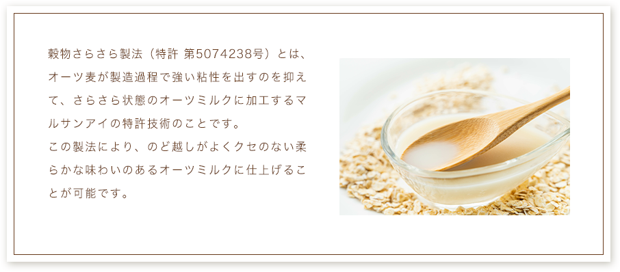 穀物さらさら製法（特許 第5074238号）とは、オーツ麦が製造過程で強い粘性を出すのを抑えて、さらさら状態のオーツミルクに加工するマルサンアイの特許技術のことです。
              この製法により、のど越しがよくクセのない柔らかな味わいのあるオーツミルクに仕上げることが可能です。