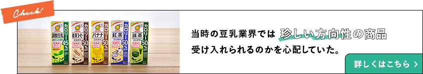当時の豆乳業界では珍しい方向性の商品 受け入れられるのか心配していた。 詳しくはこちら
