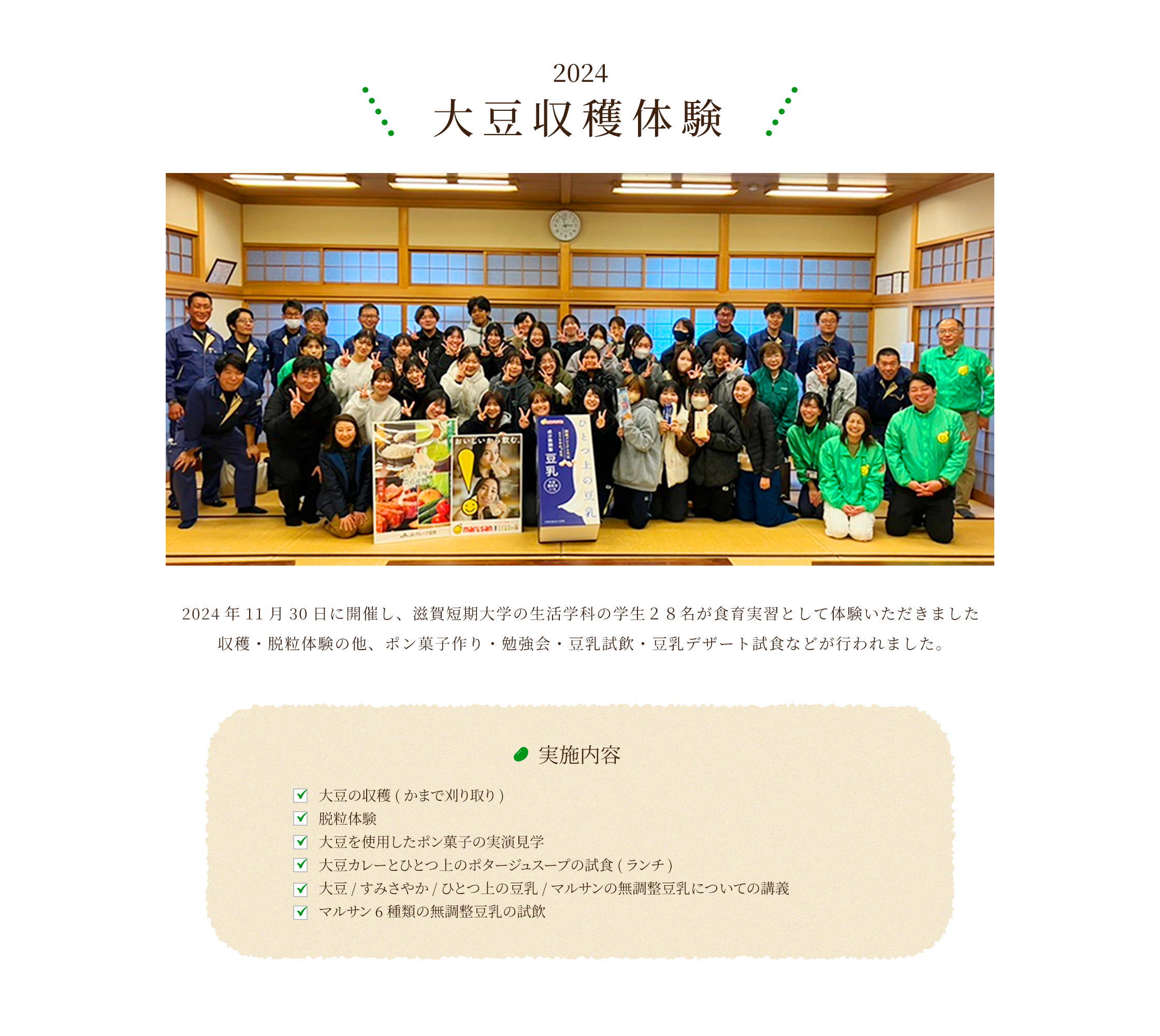 2024 大豆収穫体験 2024年11月30日に開催し、滋賀短期大学の生活学科の学生28名が食育実習として体験いただきました。収穫・脱粒体験の他、ポン菓子作り・勉強会・豆乳試飲・豆乳デザート試食などが行われました。実施内容：大豆の収穫（かまで刈り取り）、脱粒体験、大豆を使用したポン菓子の実演見学、大豆カレーとひとつ上のポタージュスープの試食（ランチ）、大豆／すみさやか／ひとつ上の豆乳/マルサンの無調整豆乳についての講義、マルサン6種類の無調豆乳の試飲