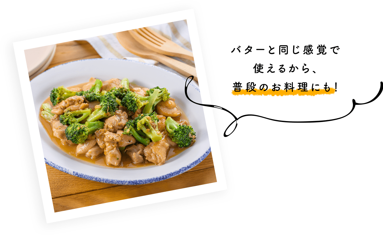 バターと同じ感覚で使えるから、普段のお料理にも！