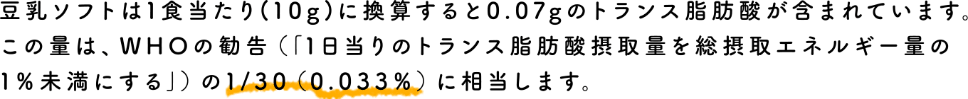 豆乳ソフトは1食当たり(10g)に換算すると0.07gのトランス脂肪酸が含まれています。この量は、WHOの勧告（｢1日当りのトランス脂肪酸摂取量を総摂取エネルギー量の1％未満にする｣）の1/30（0.033％）に相当します。