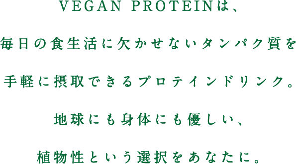 VEGAN PROTEIN（ヴィーガンプロテイン）は、毎日の食生活に欠かせないタンパク質を手軽に摂取できるプロテインドリンク。地球にも身体にも優しい、植物性という選択をあなたに。